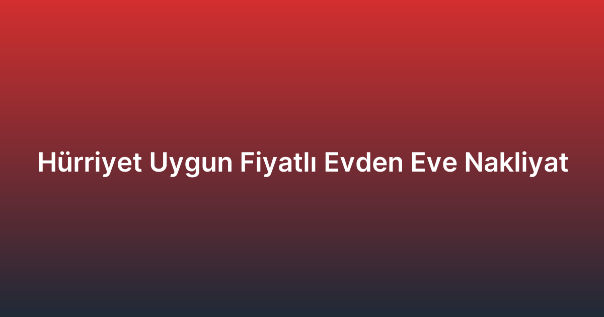 Hürriyet Uygun Fiyatlı Evden Eve Nakliyat