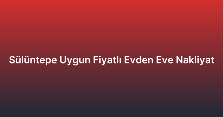 Sülüntepe Uygun Fiyatlı Evden Eve Nakliyat
