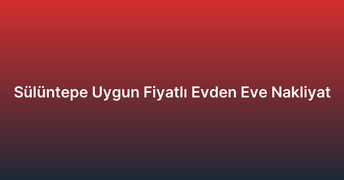 Sülüntepe Uygun Fiyatlı Evden Eve Nakliyat