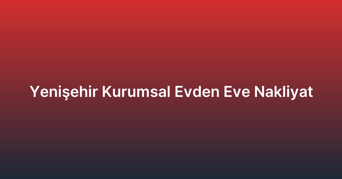 Yenişehir Kurumsal Evden Eve Nakliyat