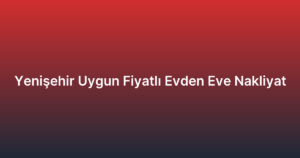 Yenişehir Uygun Fiyatlı Evden Eve Nakliyat