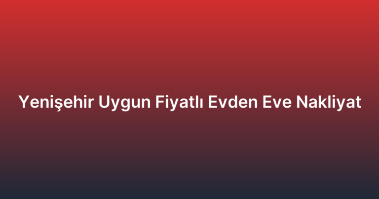 Yenişehir Uygun Fiyatlı Evden Eve Nakliyat