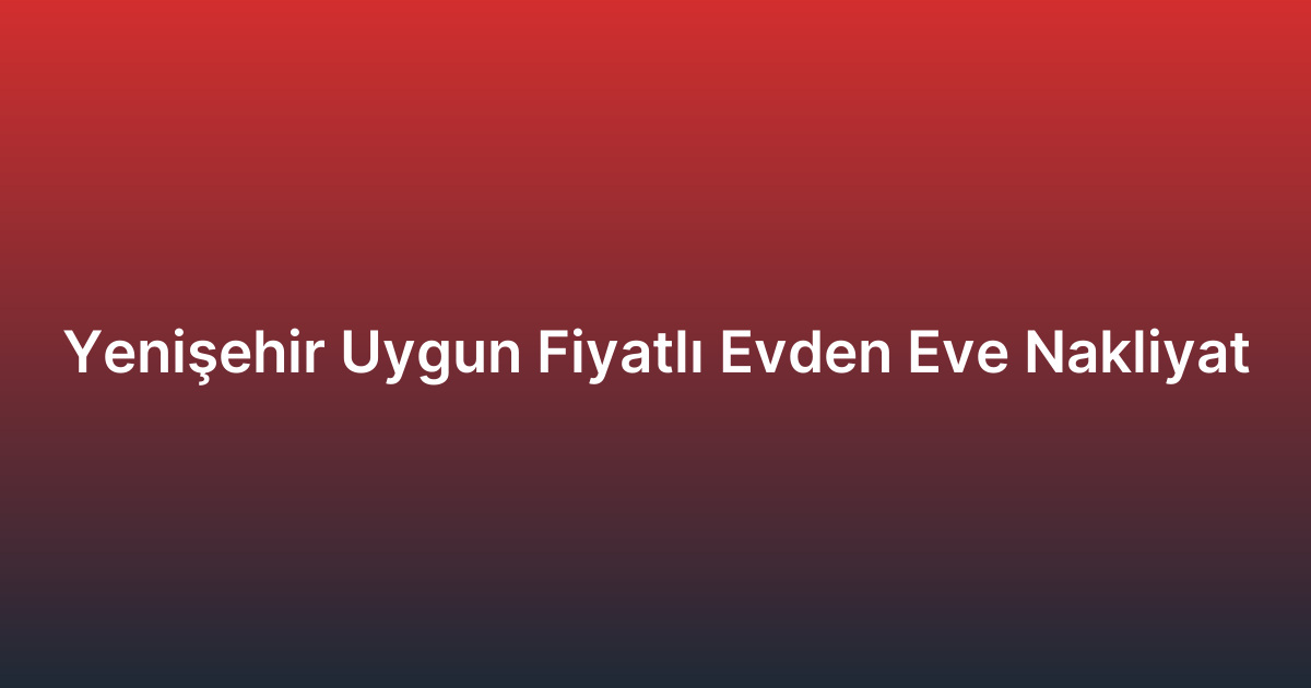 Yenişehir Uygun Fiyatlı Evden Eve Nakliyat